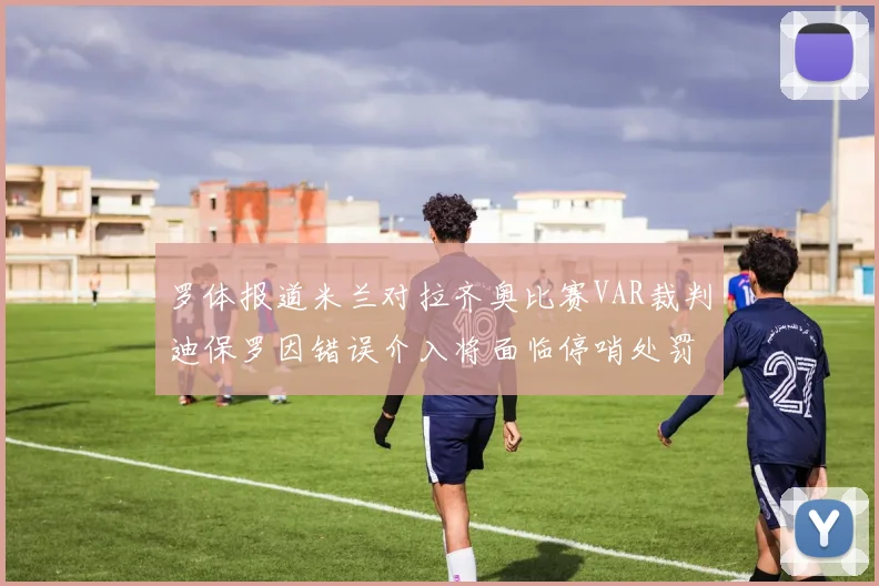 罗体报道米兰对拉齐奥比赛VAR裁判迪保罗因错误介入将面临停哨处罚