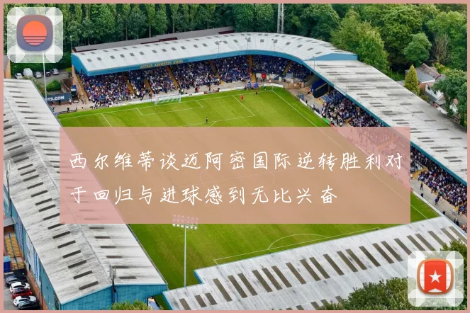 西尔维蒂谈迈阿密国际逆转胜利对于回归与进球感到无比兴奋