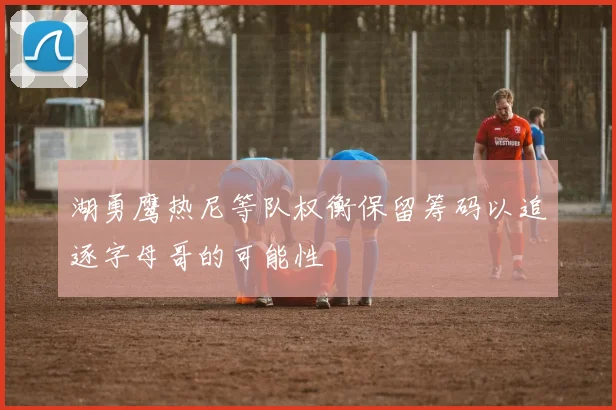 湖勇鹰热尼等队权衡保留筹码以追逐字母哥的可能性