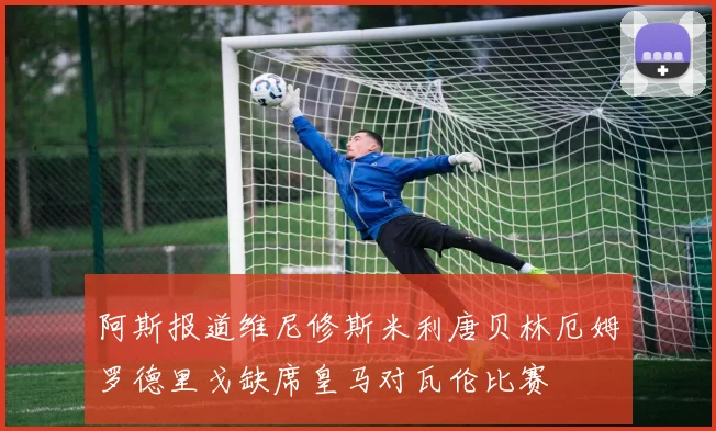 阿斯报道维尼修斯米利唐贝林厄姆罗德里戈缺席皇马对瓦伦比赛