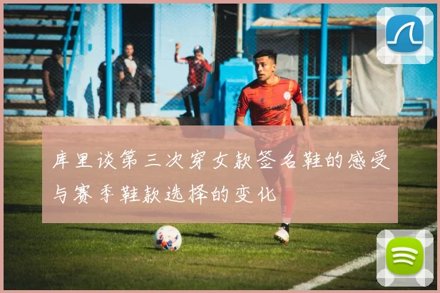 库里谈第三次穿女款签名鞋的感受与赛季鞋款选择的变化