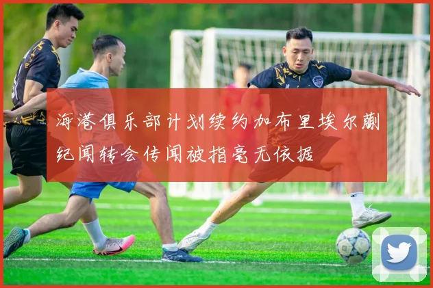 海港俱乐部计划续约加布里埃尔蒯纪闻转会传闻被指毫无依据