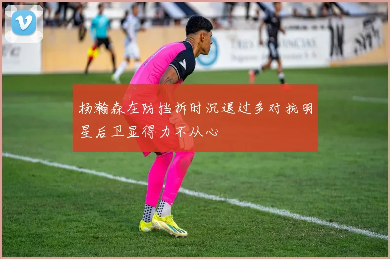 杨瀚森在防挡拆时沉退过多对抗明星后卫显得力不从心