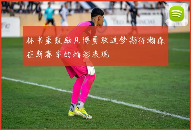 林书豪鼓励凡博勇敢追梦期待瀚森在新赛季的精彩表现