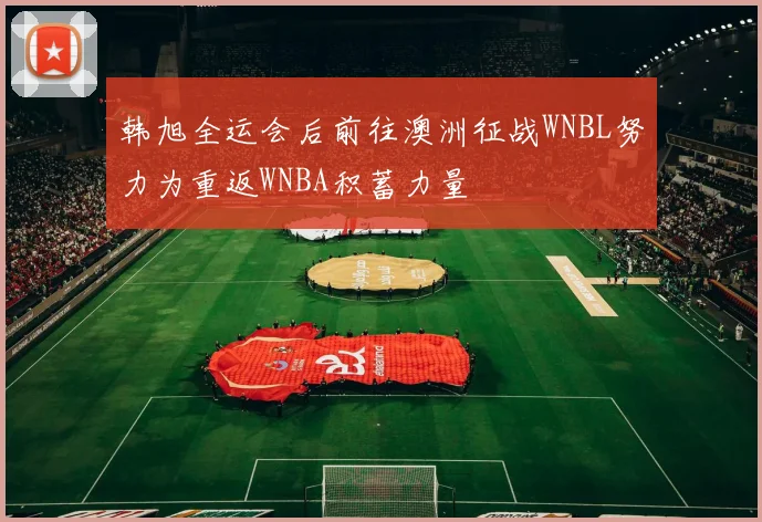 韩旭全运会后前往澳洲征战WNBL努力为重返WNBA积蓄力量
