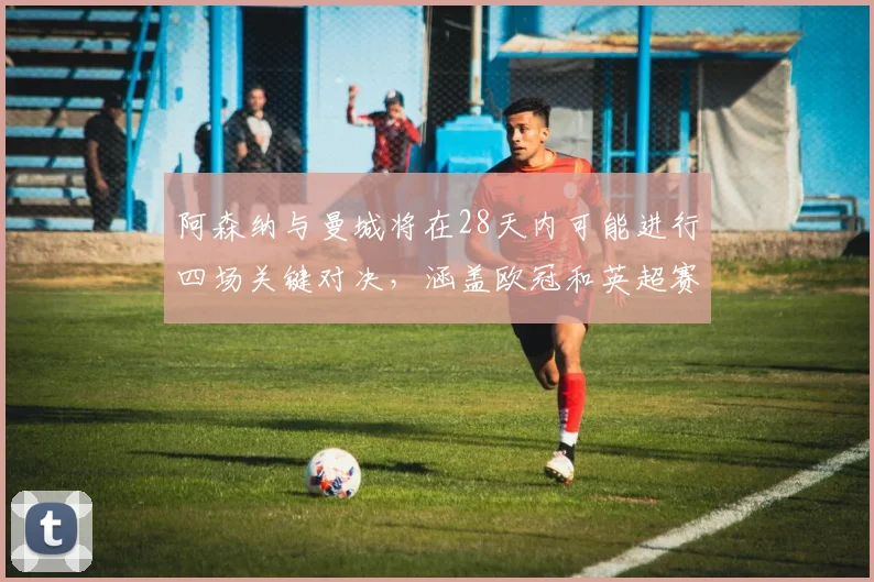 阿森纳与曼城将在28天内可能进行四场关键对决，涵盖欧冠和英超赛事
