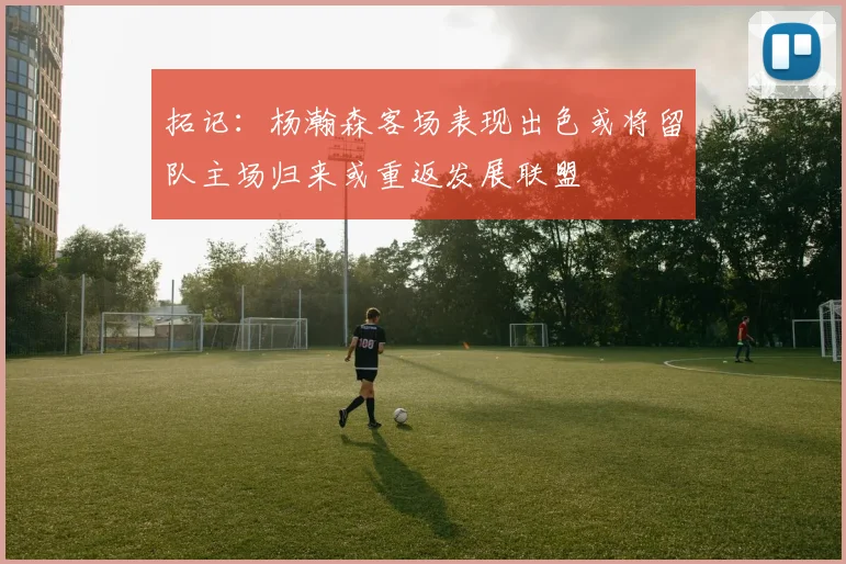 拓记：杨瀚森客场表现出色或将留队主场归来或重返发展联盟
