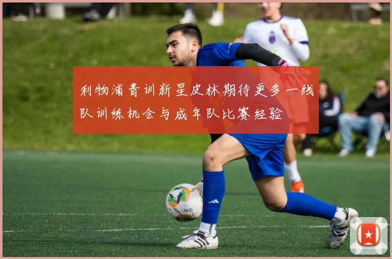 利物浦青训新星皮林期待更多一线队训练机会与成年队比赛经验