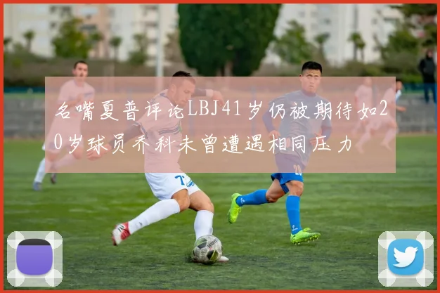 名嘴夏普评论LBJ41岁仍被期待如20岁球员乔科未曾遭遇相同压力