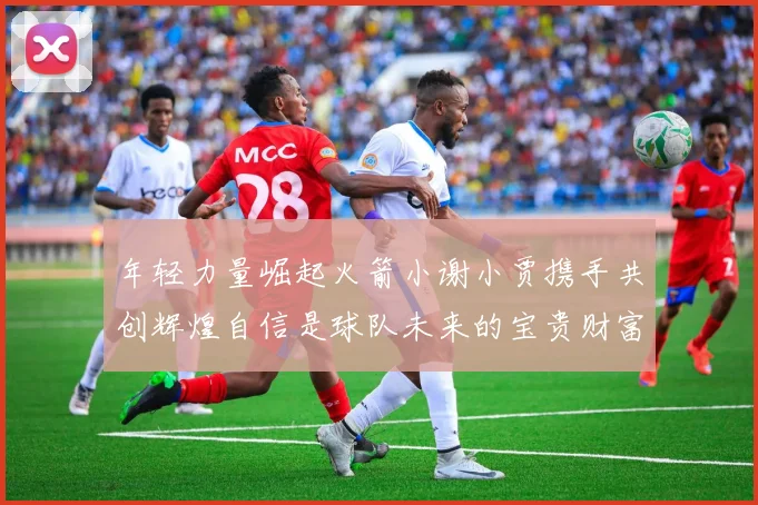 年轻力量崛起火箭小谢小贾携手共创辉煌自信是球队未来的宝贵财富