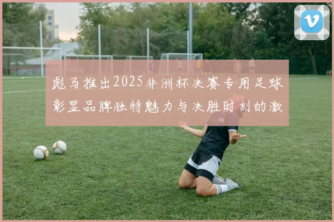 彪马推出2025非洲杯决赛专用足球彰显品牌独特魅力与决胜时刻的激情