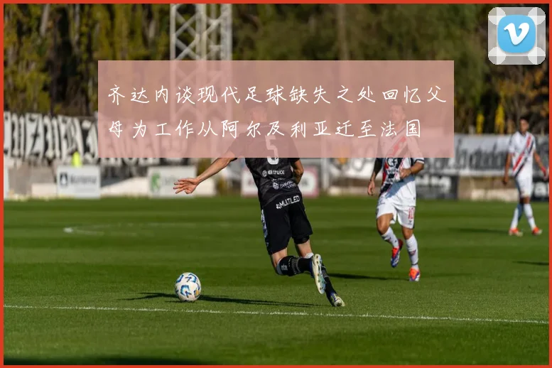 齐达内谈现代足球缺失之处回忆父母为工作从阿尔及利亚迁至法国