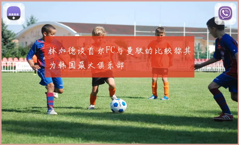 林加德谈首尔FC与曼联的比较称其为韩国最大俱乐部