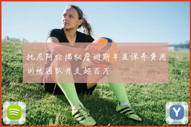托尼阿伦揭秘詹姆斯年度保养费用训练团队开支超百万