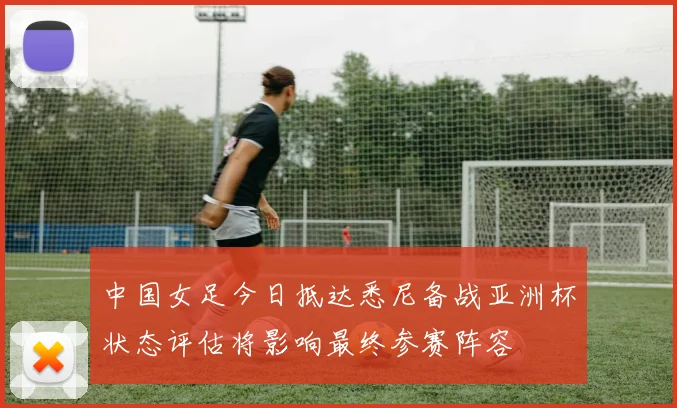中国女足今日抵达悉尼备战亚洲杯状态评估将影响最终参赛阵容