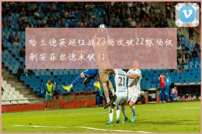 哈兰德英超征战23场攻破22球场仅剩安菲尔德未破门