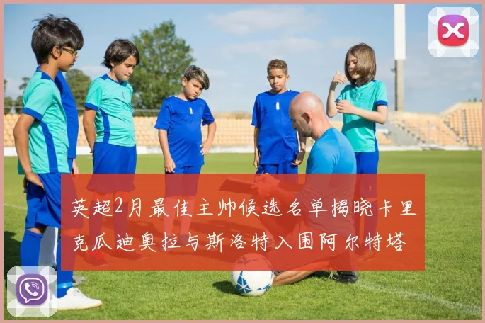 英超2月最佳主帅候选名单揭晓卡里克瓜迪奥拉与斯洛特入围阿尔特塔遗憾落选
