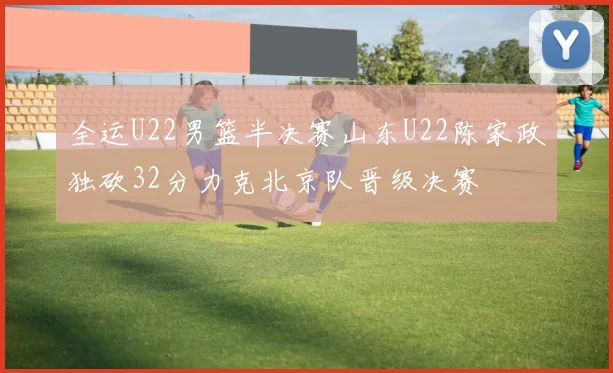 全运U22男篮半决赛山东U22陈家政独砍32分力克北京队晋级决赛
