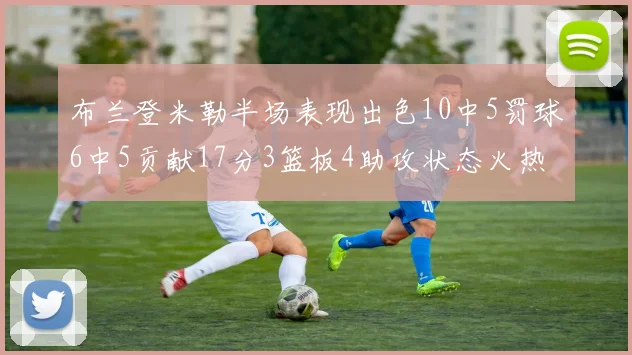 布兰登米勒半场表现出色10中5罚球6中5贡献17分3篮板4助攻状态火热