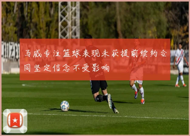 马威专注篮球表现未获提前续约合同坚定信念不受影响