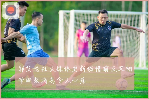郭艾伦社交媒体更新伤情前交叉韧带断裂消息令人心痛