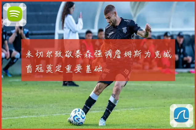 米切尔致敬泰森强调詹姆斯为克城首冠奠定重要基础