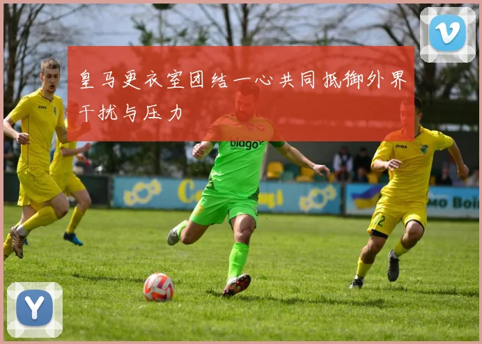 皇马更衣室团结一心共同抵御外界干扰与压力
