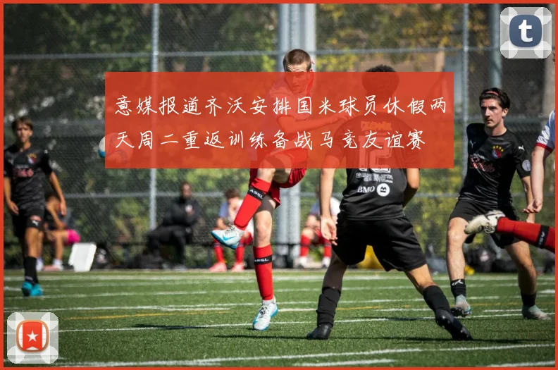 意媒报道齐沃安排国米球员休假两天周二重返训练备战马竞友谊赛