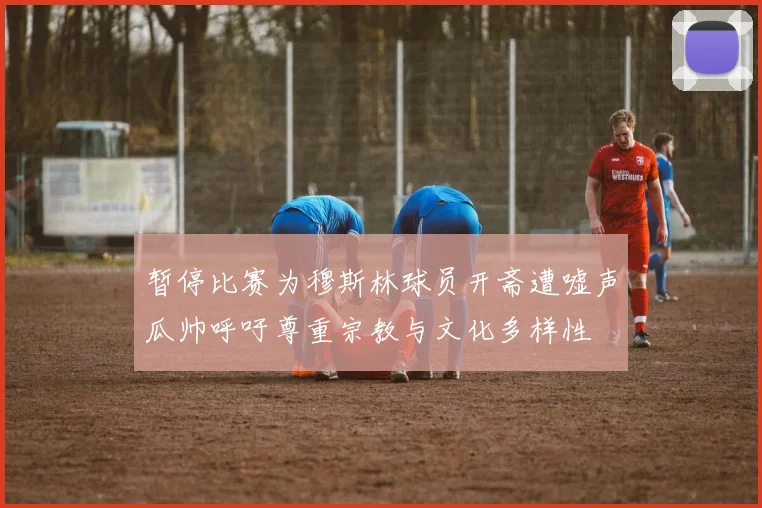 暂停比赛为穆斯林球员开斋遭嘘声瓜帅呼吁尊重宗教与文化多样性