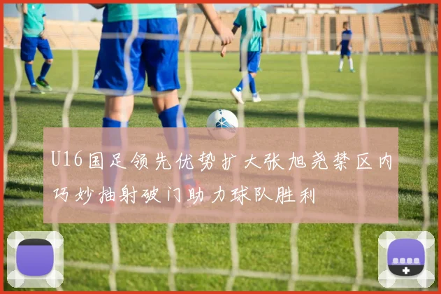 U16国足领先优势扩大张旭尧禁区内巧妙抽射破门助力球队胜利
