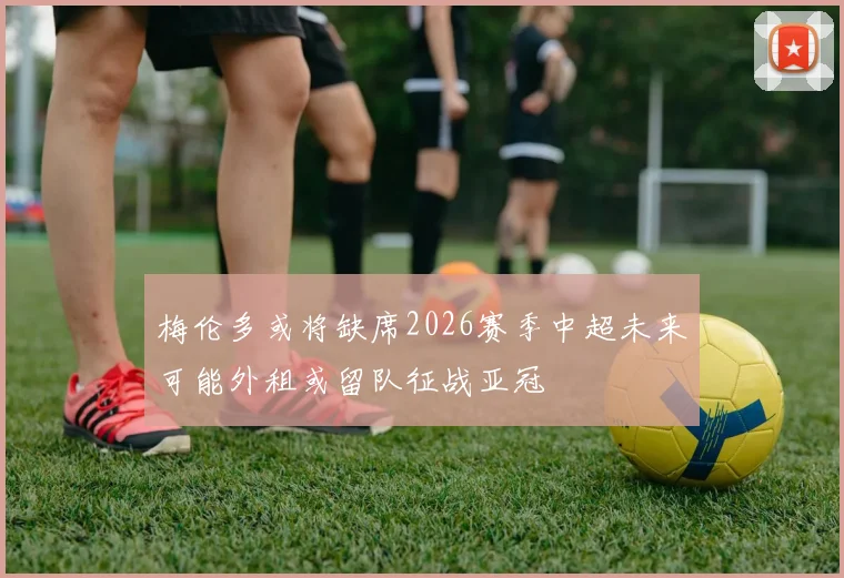 梅伦多或将缺席2026赛季中超未来可能外租或留队征战亚冠