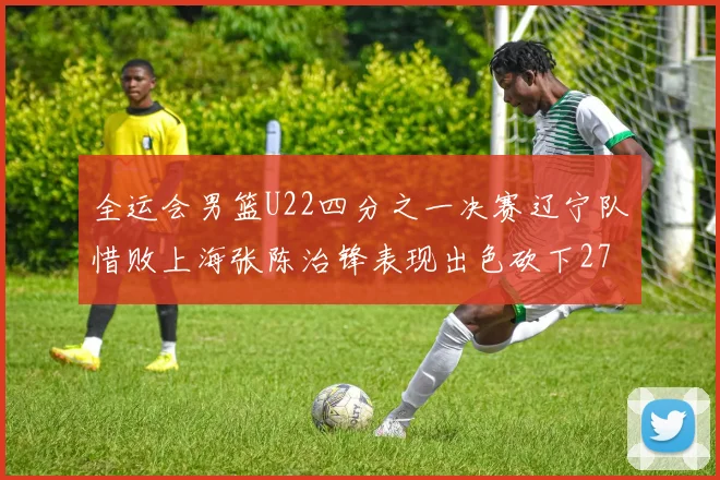 全运会男篮U22四分之一决赛辽宁队惜败上海张陈治锋表现出色砍下27分23篮板5盖帽