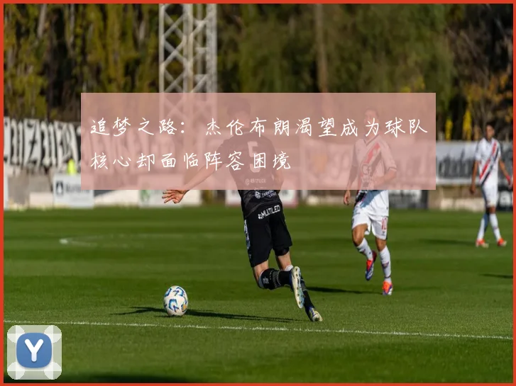 追梦之路：杰伦布朗渴望成为球队核心却面临阵容困境