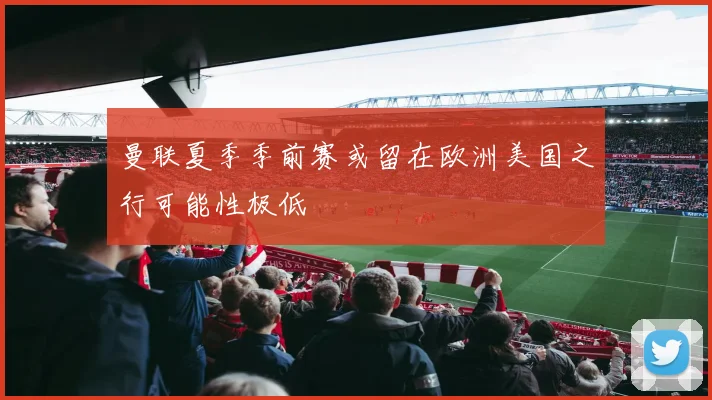 曼联夏季季前赛或留在欧洲美国之行可能性极低