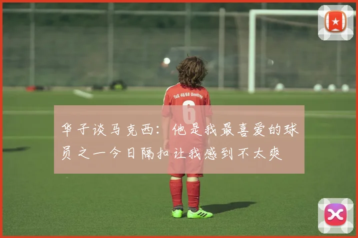 华子谈马克西：他是我最喜爱的球员之一今日隔扣让我感到不太爽