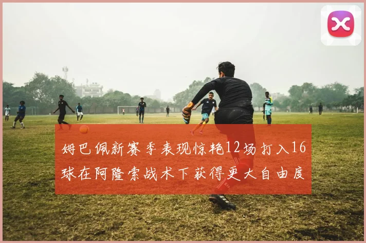 姆巴佩新赛季表现惊艳12场打入16球在阿隆索战术下获得更大自由度