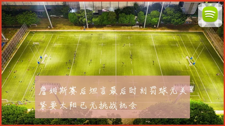 詹姆斯赛后坦言最后时刻罚球无关紧要太阳已无挑战机会