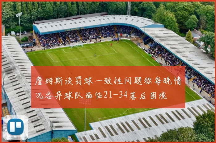 詹姆斯谈罚球一致性问题称每晚情况各异球队面临21-34落后困境