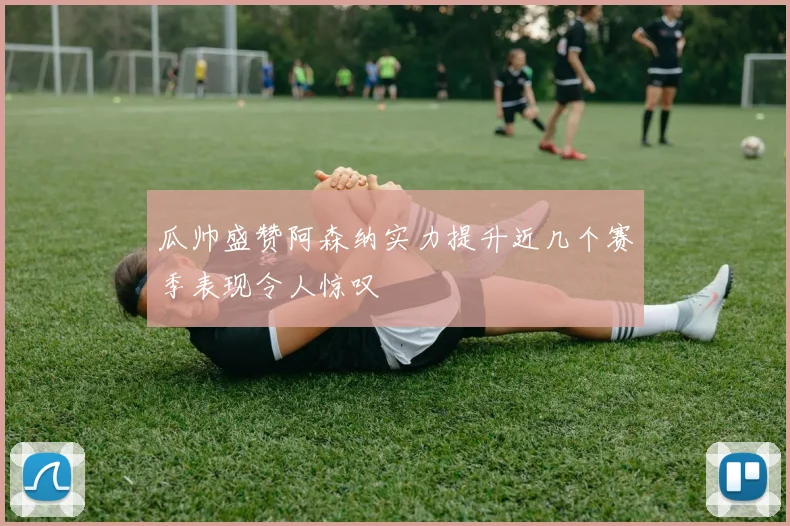 瓜帅盛赞阿森纳实力提升近几个赛季表现令人惊叹