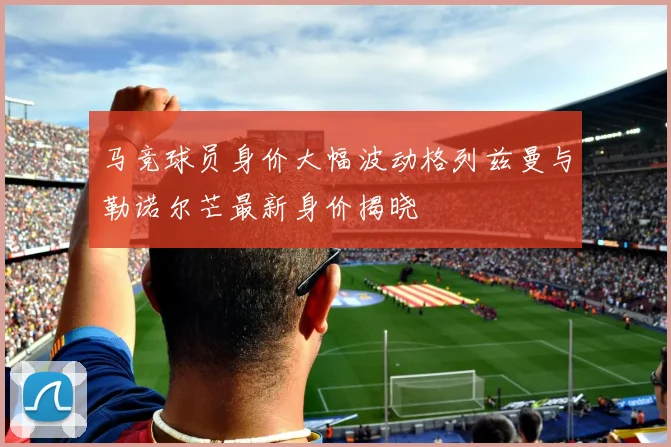 马竞球员身价大幅波动格列兹曼与勒诺尔芒最新身价揭晓