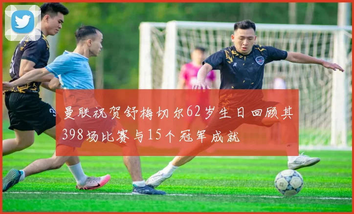 曼联祝贺舒梅切尔62岁生日回顾其398场比赛与15个冠军成就