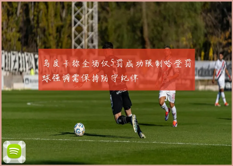 乌度卡称全场仅5罚成功限制哈登罚球强调需保持防守纪律