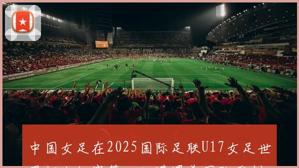 中国女足在2025国际足联U17女足世界杯小组赛第二轮遭遇美国队重创以2比5落败