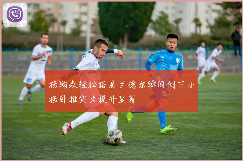 杨瀚森轻松搭肩兰德尔瞬间倒下小杨卧推实力提升显著