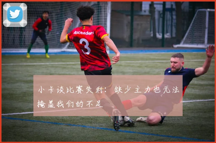 小卡谈比赛失利：缺少主力也无法掩盖我们的不足